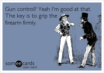 Gun control? Yeah I'm good at that.
The key is to grip the
firearm firmly.