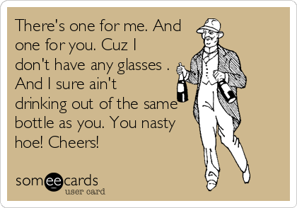 There's one for me. And
one for you. Cuz I
don't have any glasses .
And I sure ain't
drinking out of the same
bottle as you. You nasty
hoe! Cheers!