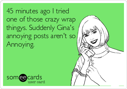 45 minutes ago I tried
one of those crazy wrap
thingys. Suddenly Gina's
annoying posts aren't so
Annoying.