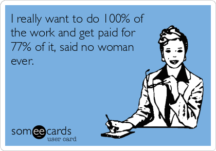 I really want to do 100% of
the work and get paid for
77% of it, said no woman
ever.