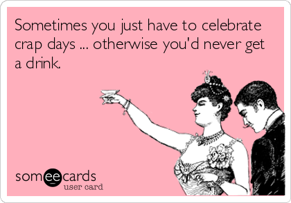 Sometimes you just have to celebrate
crap days ... otherwise you'd never get
a drink.