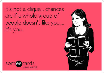 It's not a clique... chances
are if a whole group of
people doesn't like you....
it's you.