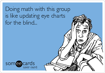 Doing math with this group
is like updating eye charts
for the blind...