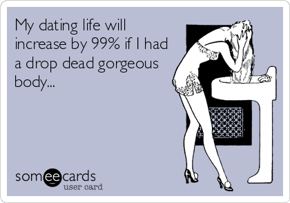 My dating life will
increase by 99% if I had
a drop dead gorgeous
body...