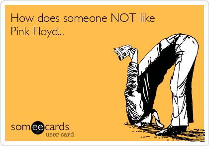 How does someone NOT like
Pink Floyd...
