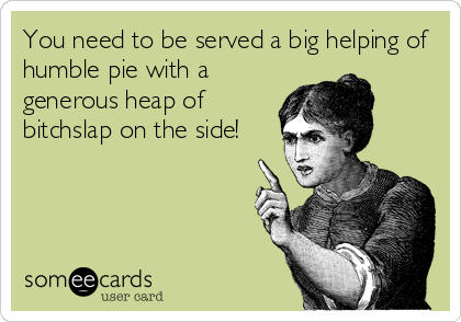 You need to be served a big helping of
humble pie with a
generous heap of
bitchslap on the side!
