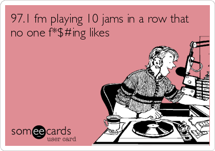 97.1 fm playing 10 jams in a row that
no one f*$#ing likes