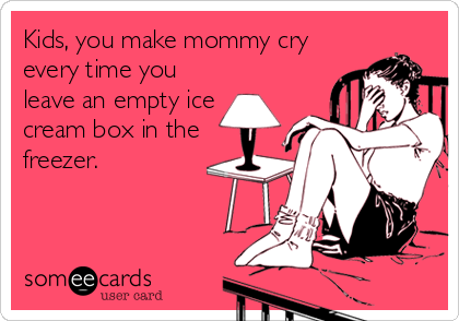Kids, you make mommy cry
every time you
leave an empty ice
cream box in the
freezer.