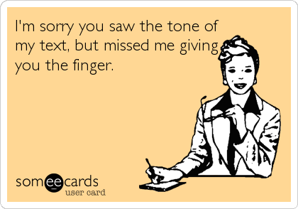 I'm sorry you saw the tone of
my text, but missed me giving
you the finger.