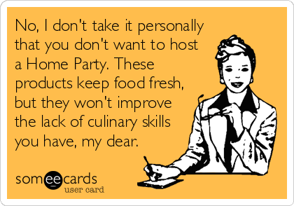 No, I don't take it personally
that you don't want to host   
a Home Party. These
products keep food fresh,
but they won't improve
the lack of culinary skills
you have, my dear.