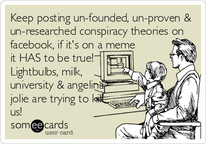 Keep posting un-founded, un-proven &
un-researched conspiracy theories on
facebook, if it's on a meme
it HAS to be true!
Lightbulbs, milk,
university & angelina
jolie are trying to kill
us!