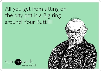 All you get from sitting on
the pity pot is a Big ring
around Your Butt!!!!!!