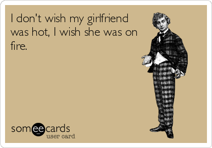 I don't wish my girlfriend
was hot, I wish she was on
fire.