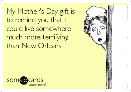 My Mother's Day gift is
to remind you that I
could live somewhere
much more terrifying    
than New Orleans.