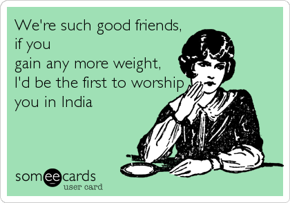 We're such good friends,
if you
gain any more weight, 
I'd be the first to worship
you in India