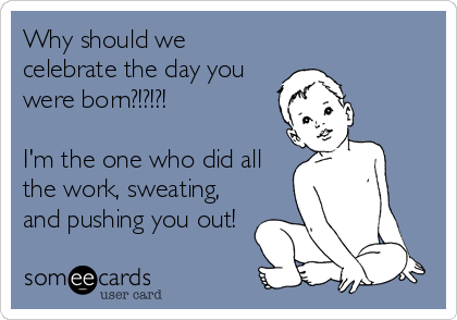 Why should we
celebrate the day you
were born?!?!?!

I'm the one who did all
the work, sweating,
and pushing you out!