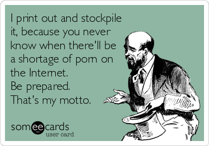 I print out and stockpile
it, because you never
know when there'll be
a shortage of porn on
the Internet. 
Be prepared. 
That's my mott