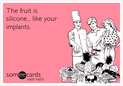 The fruit is
silicone... like your
implants.