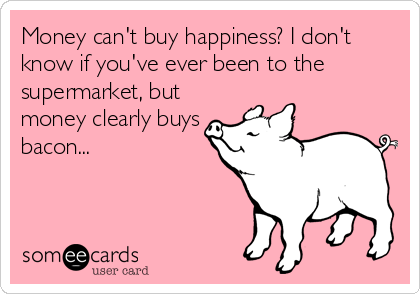 Money can't buy happiness? I don't
know if you've ever been to the
supermarket, but
money clearly buys
bacon...