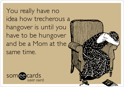 You really have no
idea how trecherous a
hangover is until you
have to be hungover
and be a Mom at the
same time.