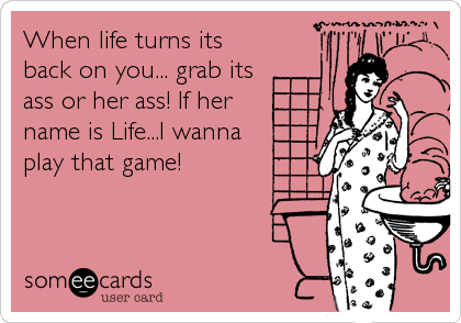 When life turns its
back on you... grab its
ass or her ass! If her
name is Life...I wanna
play that game!