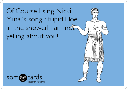 Of Course I sing Nicki
Minaj's song Stupid Hoe
in the shower! I am not
yelling about you!