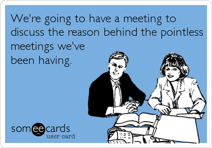 We're going to have a meeting to
discuss the reason behind the pointless
meetings we've
been having.