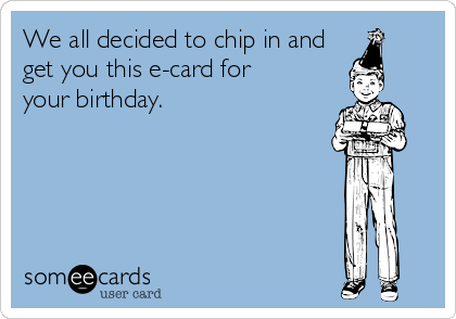 We all decided to chip in and
get you this e-card for     
your birthday.