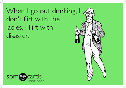 When I go out drinking, I
don't flirt with the
ladies, I flirt with
disaster.