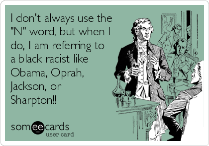 I don't always use the
"N" word, but when I
do, I am referring to
a black racist like
Obama, Oprah,
Jackson, or
Sharpton!!