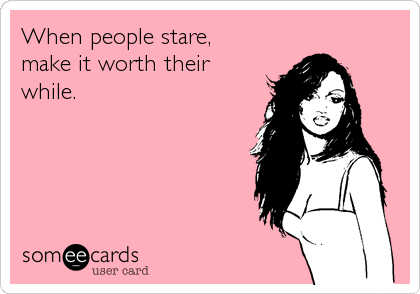 When people stare,
make it worth their 
while.