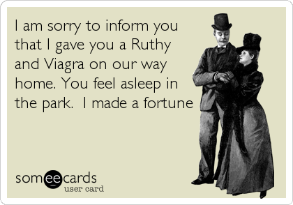 I am sorry to inform you
that I gave you a Ruthy
and Viagra on our way
home. You feel asleep in
the park.  I made a fortune