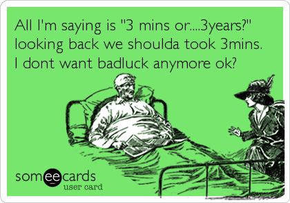 All I'm saying is "3 mins or....3years?"
looking back we shoulda took 3mins. 
I dont want badluck anymore ok?