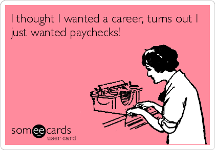 I thought I wanted a career, turns out I
just wanted paychecks!