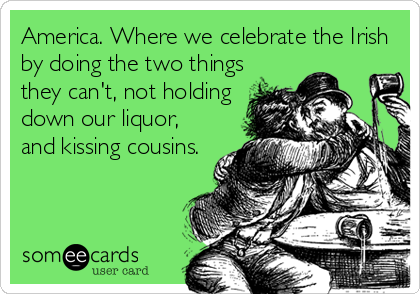 America. Where we celebrate the Irish
by doing the two things
they can't, not holding
down our liquor,
and kissing cousins.