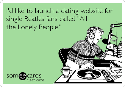 I'd like to launch a dating website for
single Beatles fans called "All
the Lonely People."