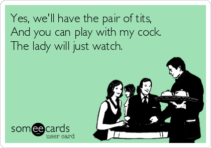 Yes, we'll have the pair of tits,
And you can play with my cock.
The lady will just watch.
