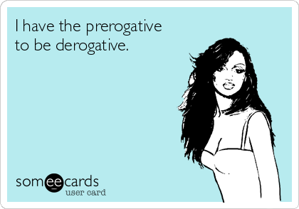 I have the prerogative
to be derogative.
