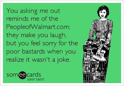 You asking me out 
reminds me of the
PeopleofWalmart.com;
they make you laugh, 
but you feel sorry for the
poor bastards when you
reali