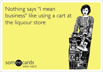 Nothing says "I mean
business" like using a cart at
the liquour store