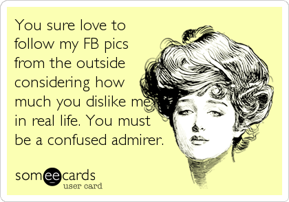 You sure love to
follow my FB pics
from the outside
considering how
much you dislike me
in real life. You must
be a confused admirer.