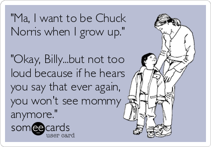 "Ma, I want to be Chuck
Norris when I grow up."

"Okay, Billy...but not too
loud because if he hears
you say that ever again,
you won't see mommy
anymore."
