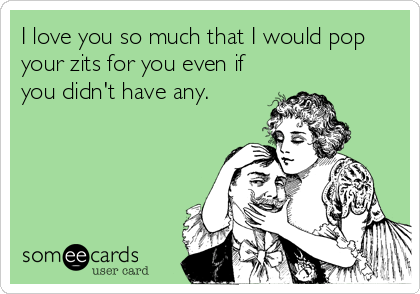 I love you so much that I would pop
your zits for you even if
you didn't have any.