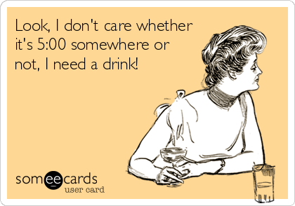 Look, I don't care whether
it's 5:00 somewhere or
not, I need a drink!
