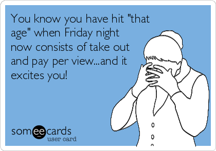 You know you have hit "that
age" when Friday night
now consists of take out
and pay per view...and it
excites you!