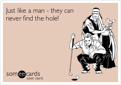 Just like a man - they can
never find the hole!