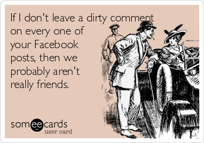 If I don't leave a dirty comment
on every one of
your Facebook
posts, then we
probably aren't
really friends.