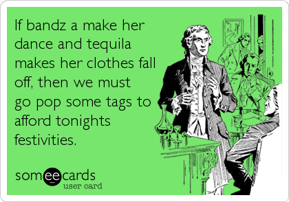 If bandz a make her
dance and tequila
makes her clothes fall
off, then we must
go pop some tags to
afford tonights
festivities.
