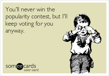 You'll never win the
popularity contest, but I'll
keep voting for you
anyway.