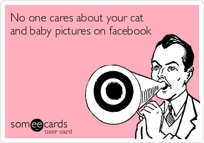 No one cares about your cat
and baby pictures on facebook